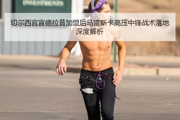 切尔西官宣德拉普加盟后马雷斯卡高压中锋战术落地深度解析